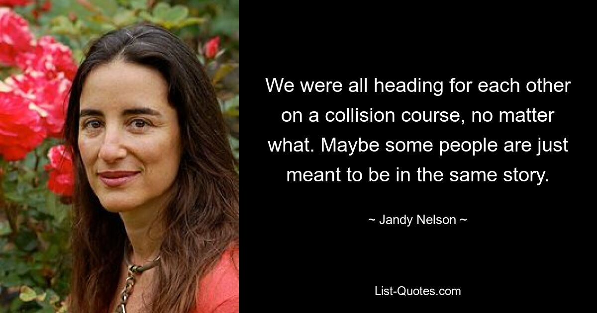 We were all heading for each other on a collision course, no matter what. Maybe some people are just meant to be in the same story. — © Jandy Nelson