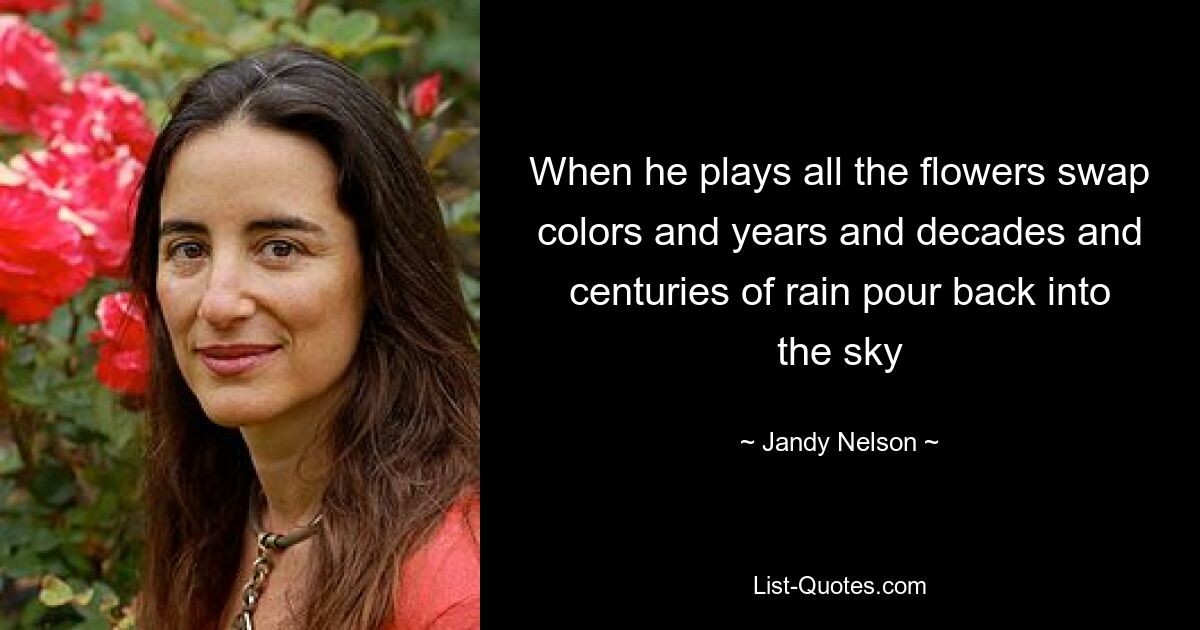 When he plays all the flowers swap colors and years and decades and centuries of rain pour back into the sky — © Jandy Nelson