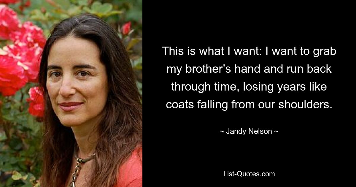 This is what I want: I want to grab my brother’s hand and run back through time, losing years like coats falling from our shoulders. — © Jandy Nelson