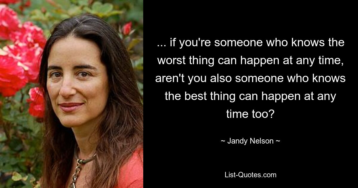 ... if you're someone who knows the worst thing can happen at any time, aren't you also someone who knows the best thing can happen at any time too? — © Jandy Nelson