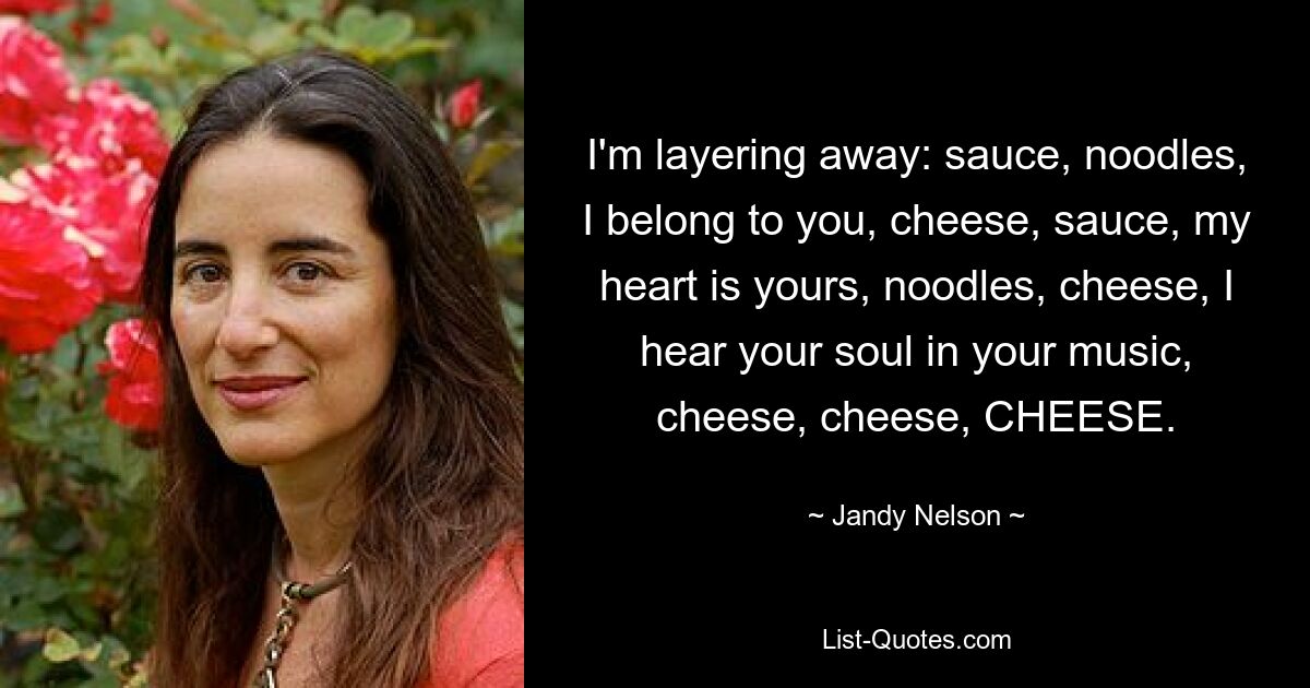 I'm layering away: sauce, noodles, I belong to you, cheese, sauce, my heart is yours, noodles, cheese, I hear your soul in your music, cheese, cheese, CHEESE. — © Jandy Nelson