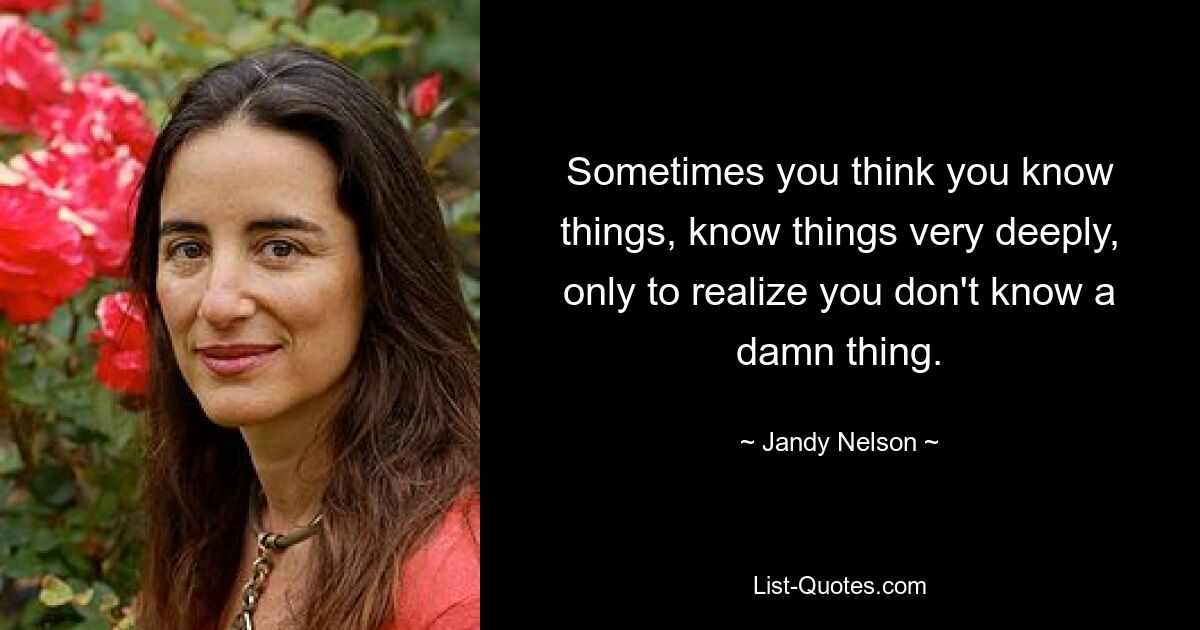 Sometimes you think you know things, know things very deeply, only to realize you don't know a damn thing. — © Jandy Nelson