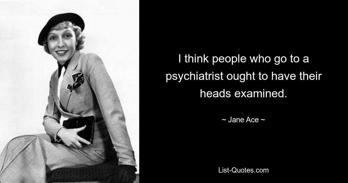 I think people who go to a psychiatrist ought to have their heads examined. — © Jane Ace