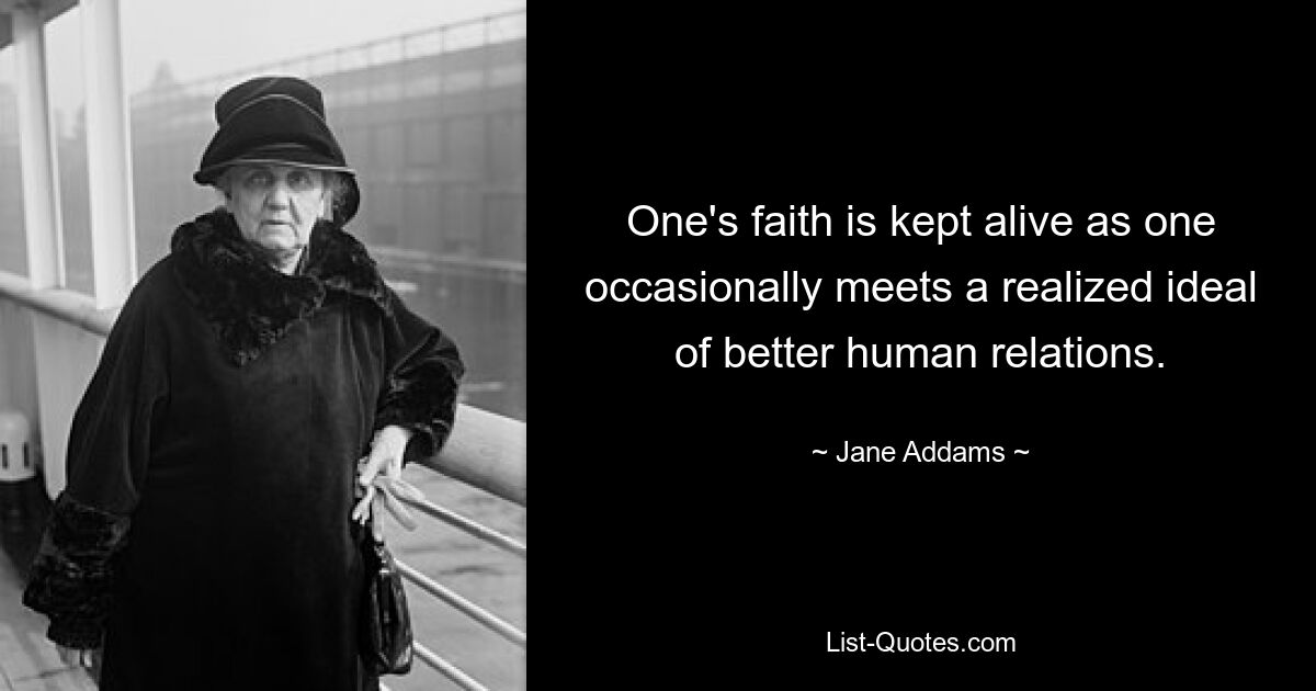 One's faith is kept alive as one occasionally meets a realized ideal of better human relations. — © Jane Addams