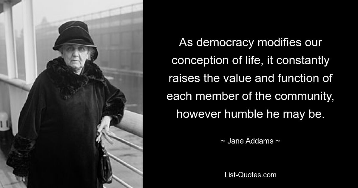 As democracy modifies our conception of life, it constantly raises the value and function of each member of the community, however humble he may be. — © Jane Addams