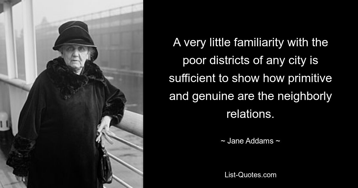 A very little familiarity with the poor districts of any city is sufficient to show how primitive and genuine are the neighborly relations. — © Jane Addams