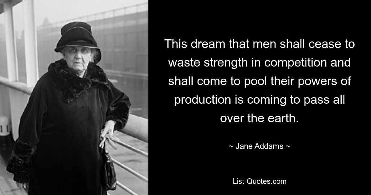 This dream that men shall cease to waste strength in competition and shall come to pool their powers of production is coming to pass all over the earth. — © Jane Addams