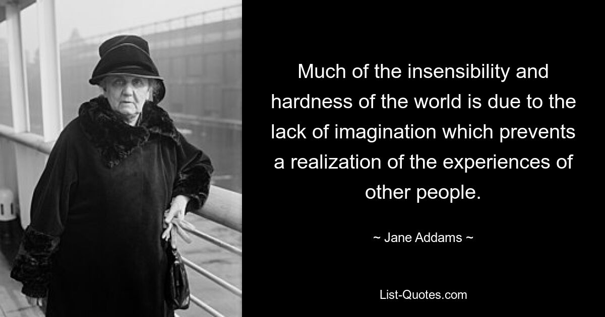 Much of the insensibility and hardness of the world is due to the lack of imagination which prevents a realization of the experiences of other people. — © Jane Addams