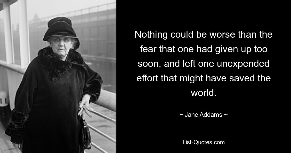 Nothing could be worse than the fear that one had given up too soon, and left one unexpended effort that might have saved the world. — © Jane Addams