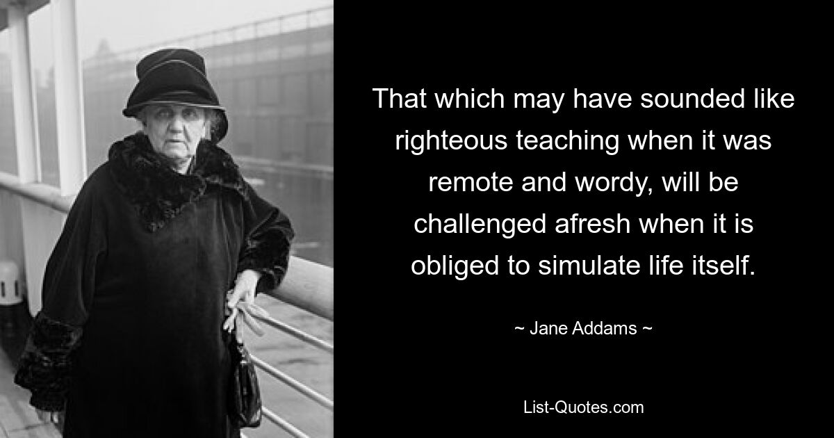 That which may have sounded like righteous teaching when it was remote and wordy, will be challenged afresh when it is obliged to simulate life itself. — © Jane Addams