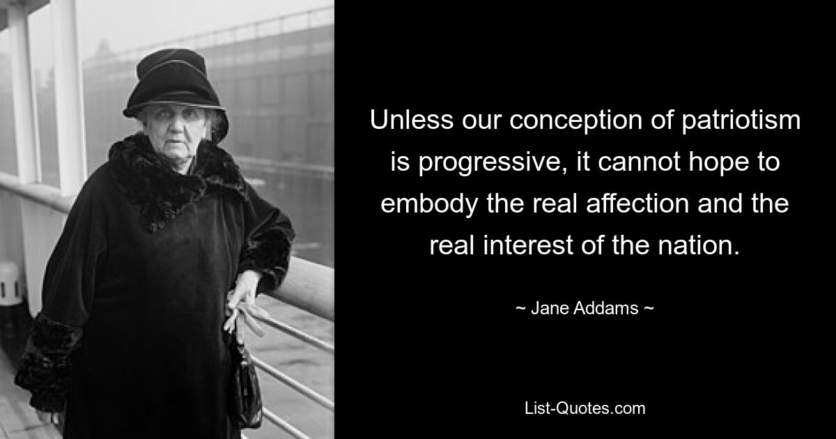 Unless our conception of patriotism is progressive, it cannot hope to embody the real affection and the real interest of the nation. — © Jane Addams