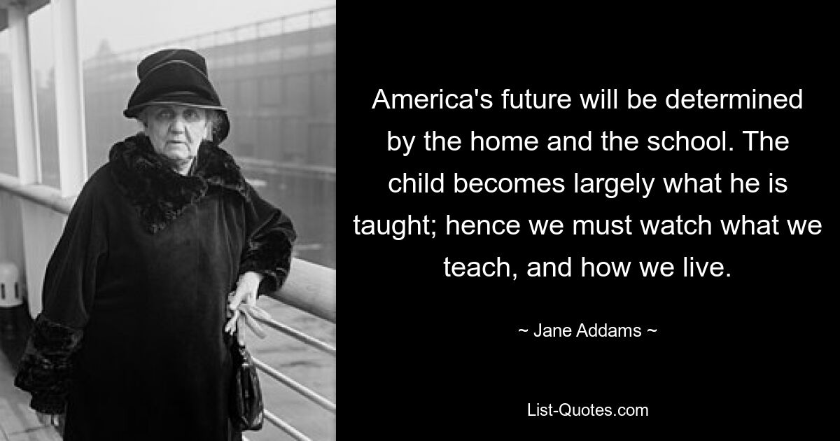 America's future will be determined by the home and the school. The child becomes largely what he is taught; hence we must watch what we teach, and how we live. — © Jane Addams