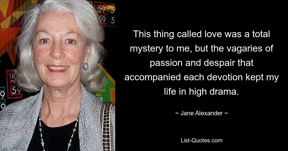 This thing called love was a total mystery to me, but the vagaries of passion and despair that accompanied each devotion kept my life in high drama. — © Jane Alexander