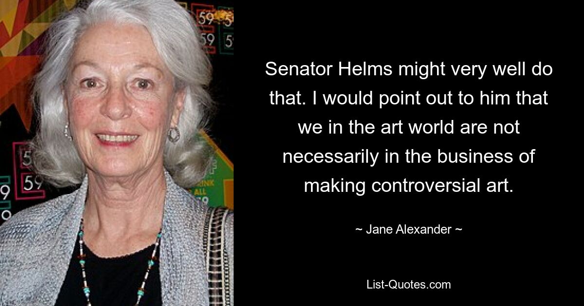 Senator Helms might very well do that. I would point out to him that we in the art world are not necessarily in the business of making controversial art. — © Jane Alexander