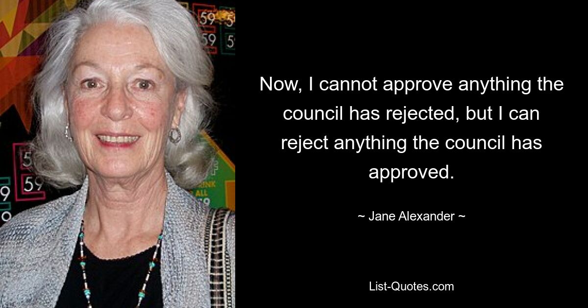 Now, I cannot approve anything the council has rejected, but I can reject anything the council has approved. — © Jane Alexander