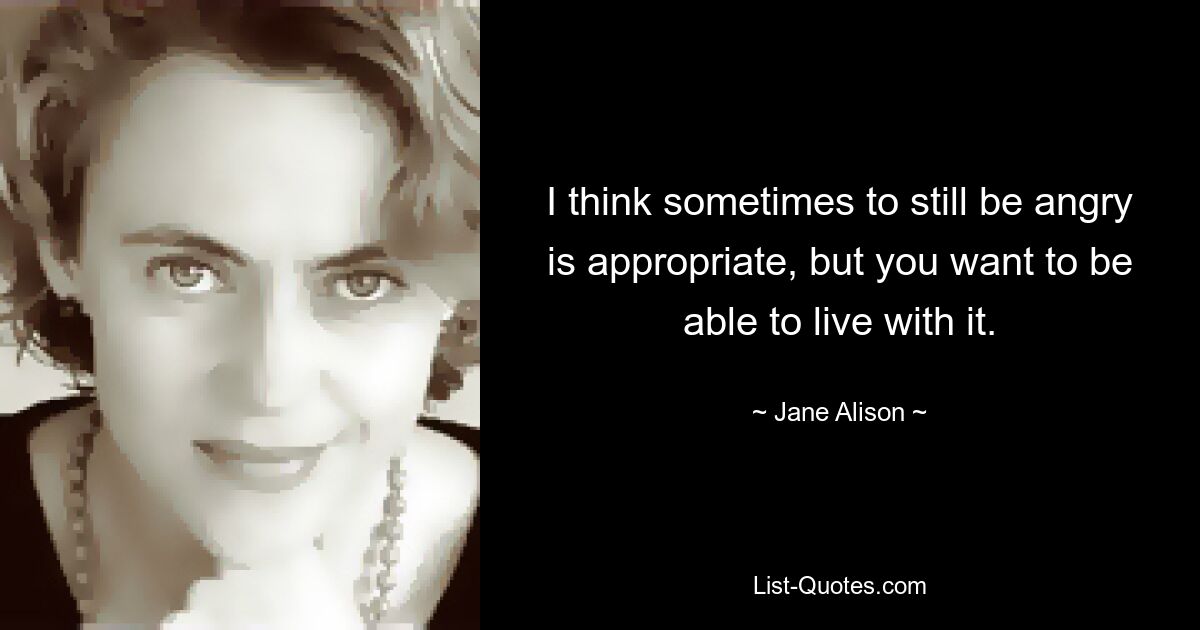 I think sometimes to still be angry is appropriate, but you want to be able to live with it. — © Jane Alison