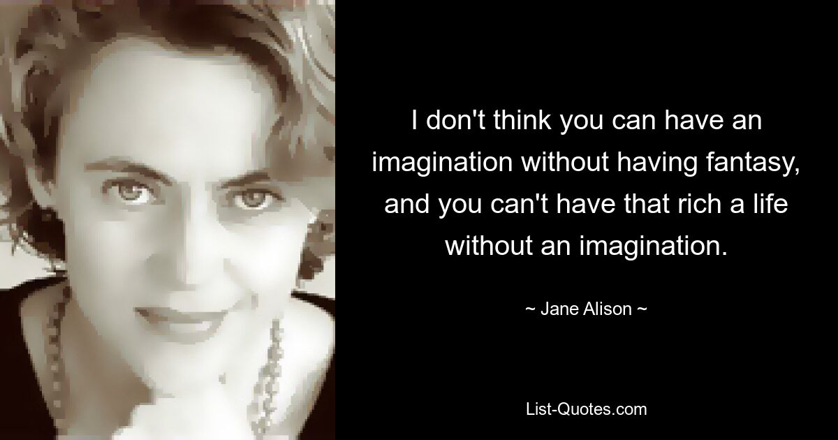 I don't think you can have an imagination without having fantasy, and you can't have that rich a life without an imagination. — © Jane Alison