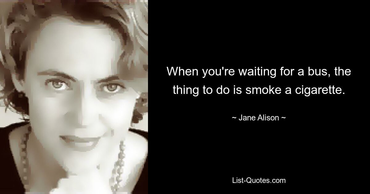 When you're waiting for a bus, the thing to do is smoke a cigarette. — © Jane Alison