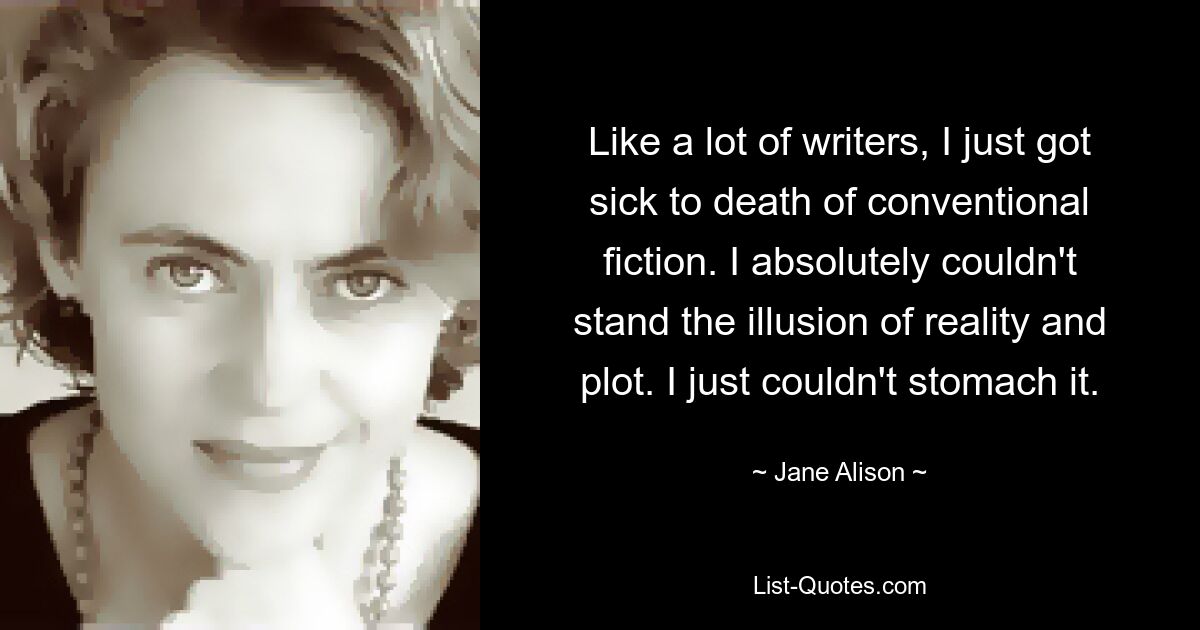 Like a lot of writers, I just got sick to death of conventional fiction. I absolutely couldn't stand the illusion of reality and plot. I just couldn't stomach it. — © Jane Alison