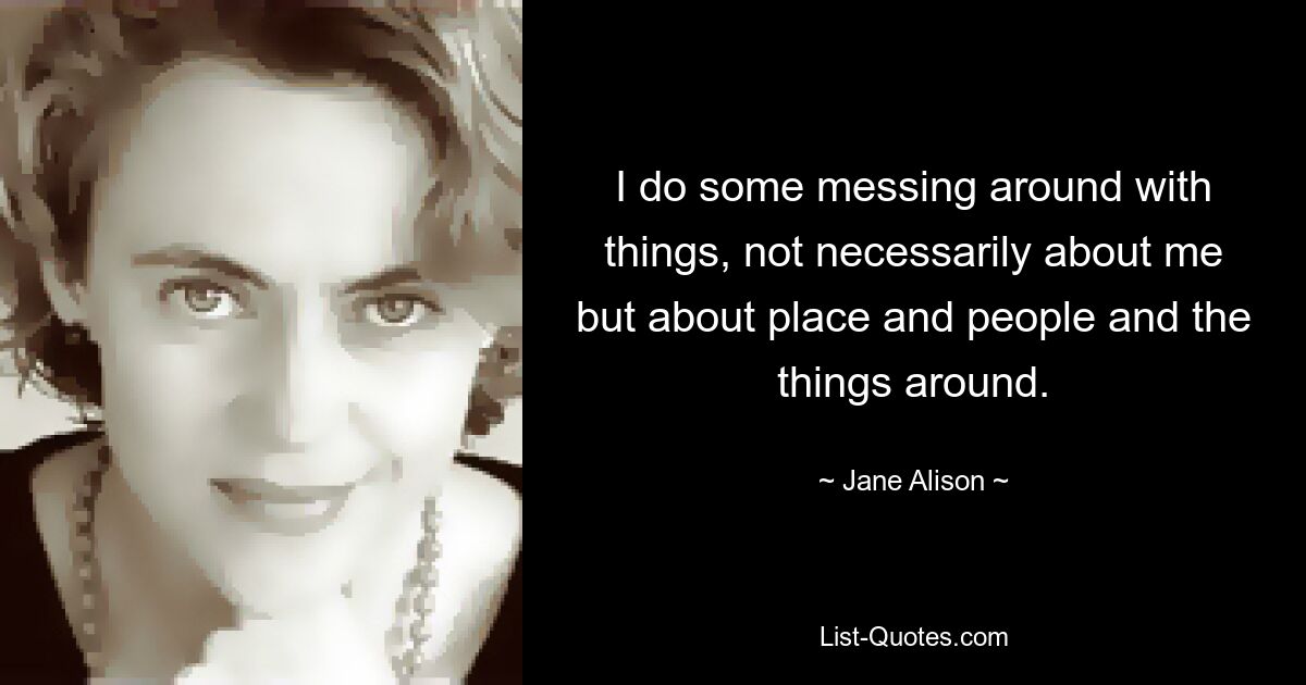 I do some messing around with things, not necessarily about me but about place and people and the things around. — © Jane Alison