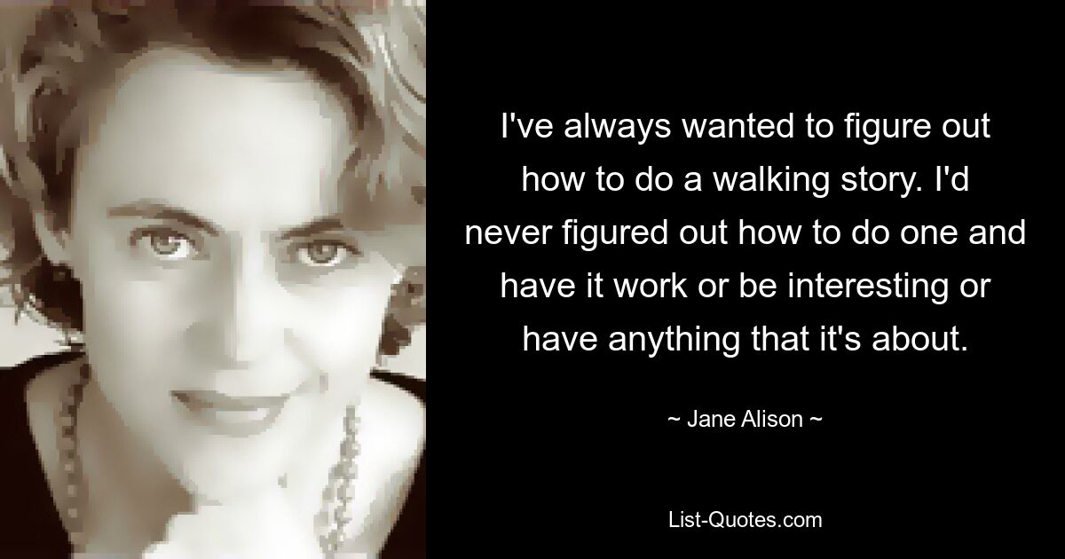 I've always wanted to figure out how to do a walking story. I'd never figured out how to do one and have it work or be interesting or have anything that it's about. — © Jane Alison