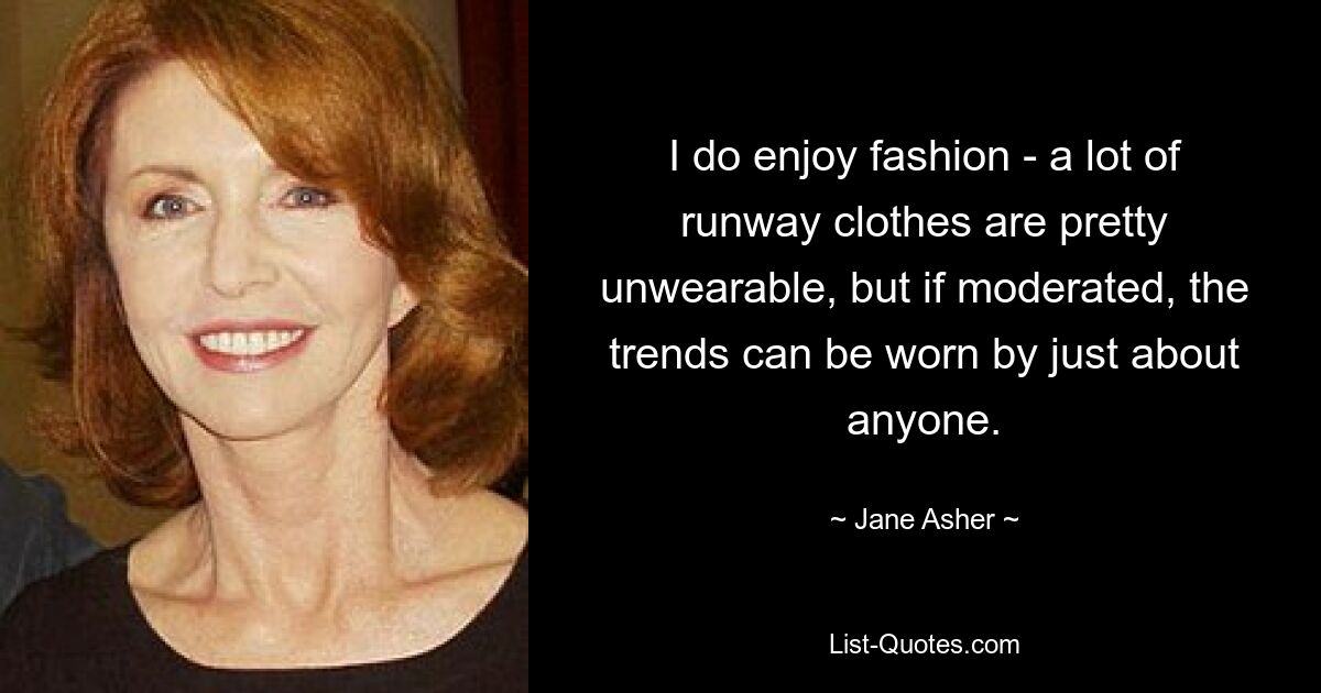 I do enjoy fashion - a lot of runway clothes are pretty unwearable, but if moderated, the trends can be worn by just about anyone. — © Jane Asher