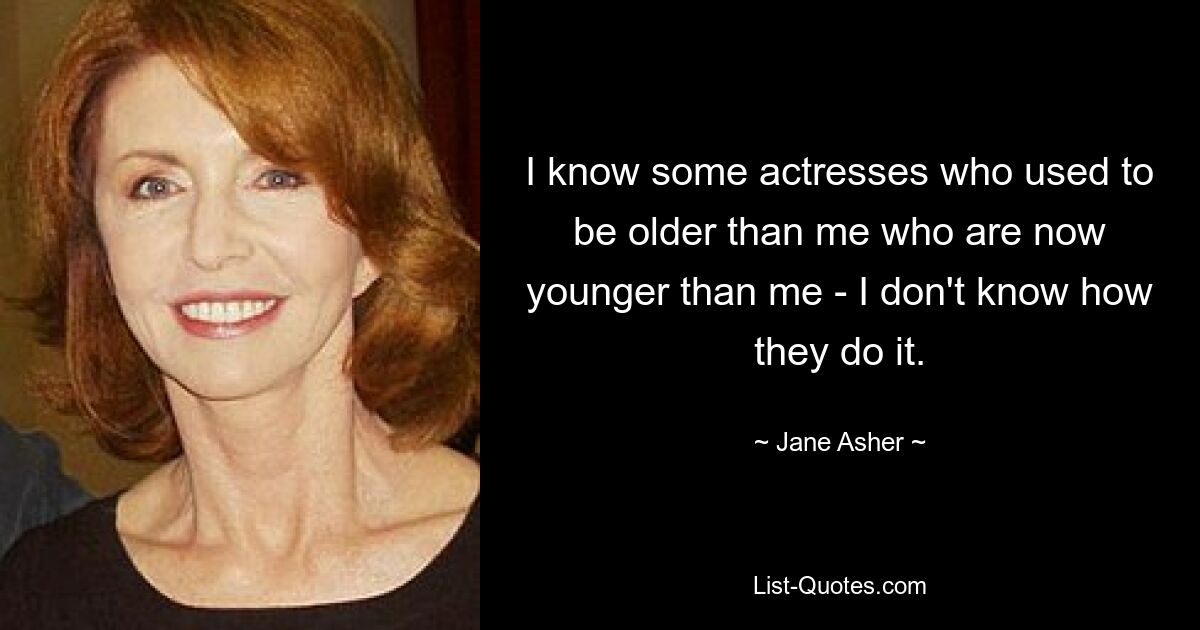 I know some actresses who used to be older than me who are now younger than me - I don't know how they do it. — © Jane Asher