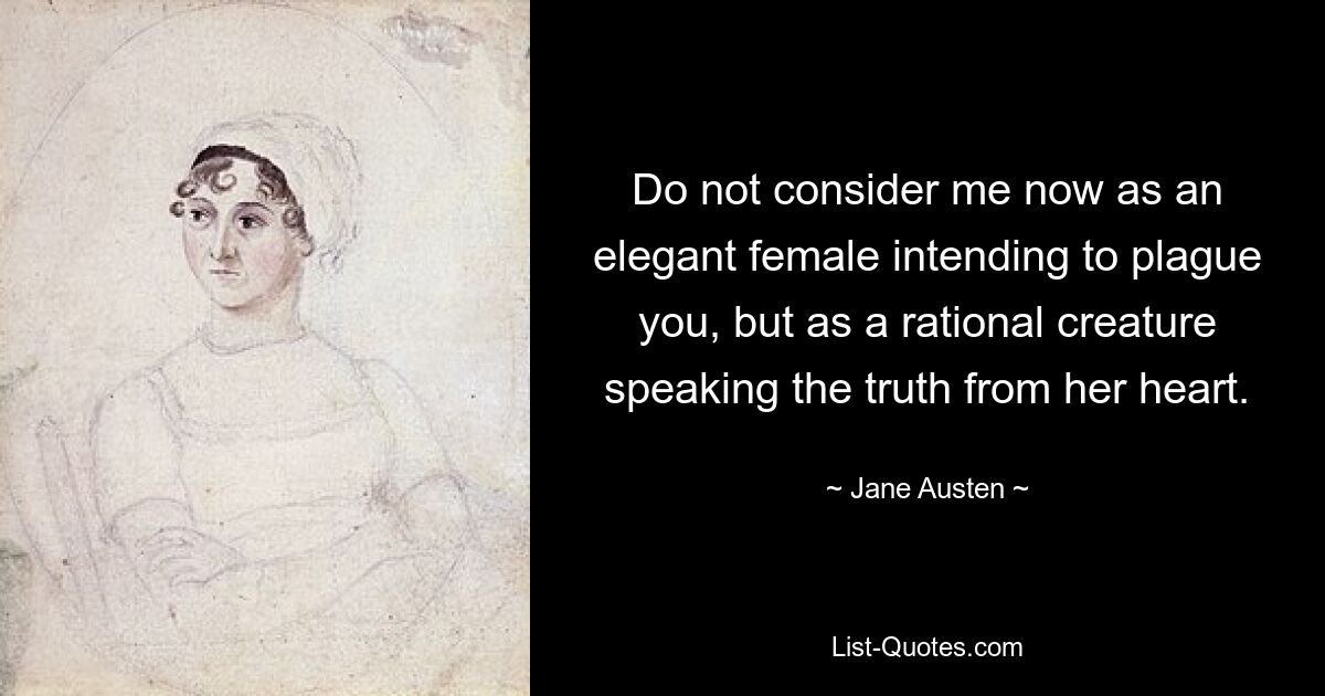 Do not consider me now as an elegant female intending to plague you, but as a rational creature speaking the truth from her heart. — © Jane Austen