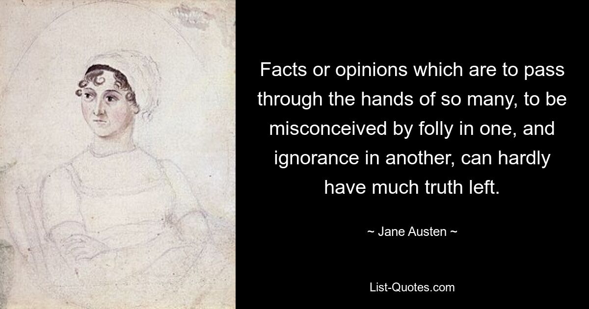 Facts or opinions which are to pass through the hands of so many, to be misconceived by folly in one, and ignorance in another, can hardly have much truth left. — © Jane Austen