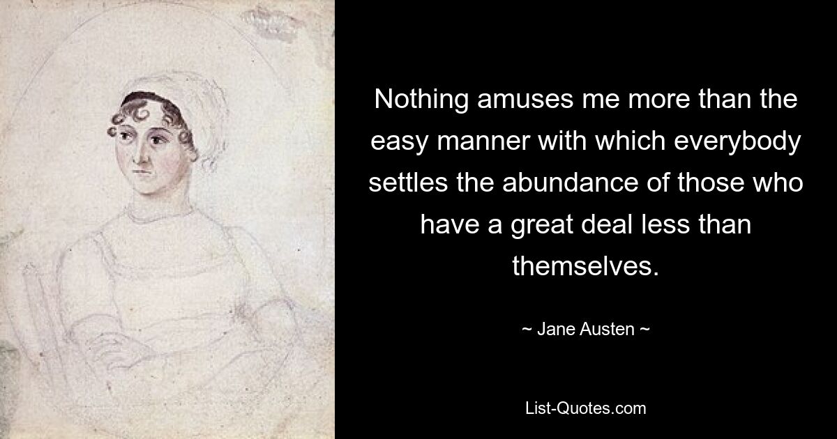 Nothing amuses me more than the easy manner with which everybody settles the abundance of those who have a great deal less than themselves. — © Jane Austen