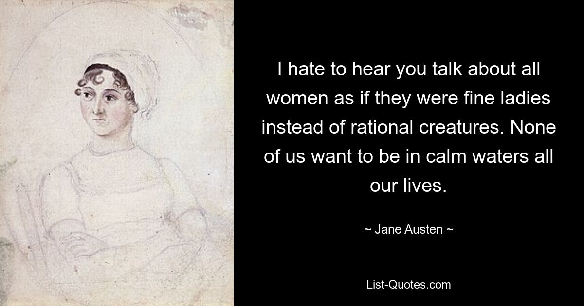 I hate to hear you talk about all women as if they were fine ladies instead of rational creatures. None of us want to be in calm waters all our lives. — © Jane Austen