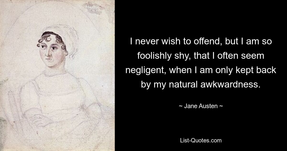 I never wish to offend, but I am so foolishly shy, that I often seem negligent, when I am only kept back by my natural awkwardness. — © Jane Austen