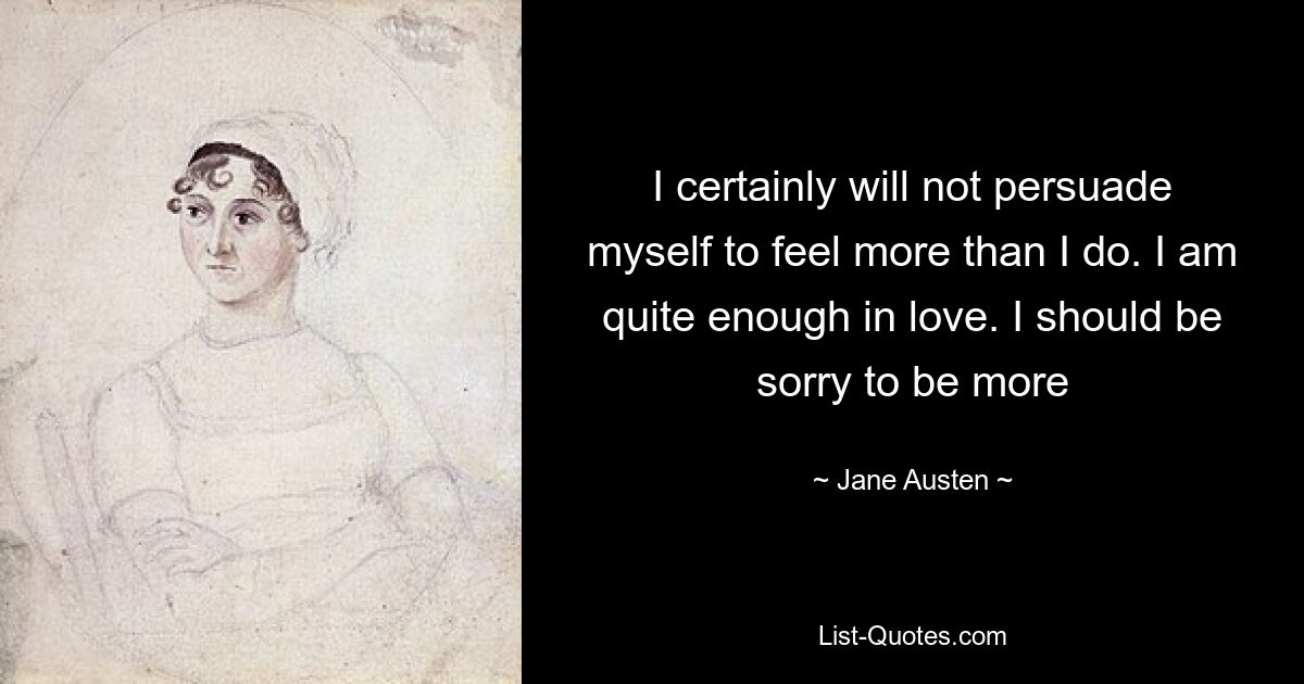 I certainly will not persuade myself to feel more than I do. I am quite enough in love. I should be sorry to be more — © Jane Austen