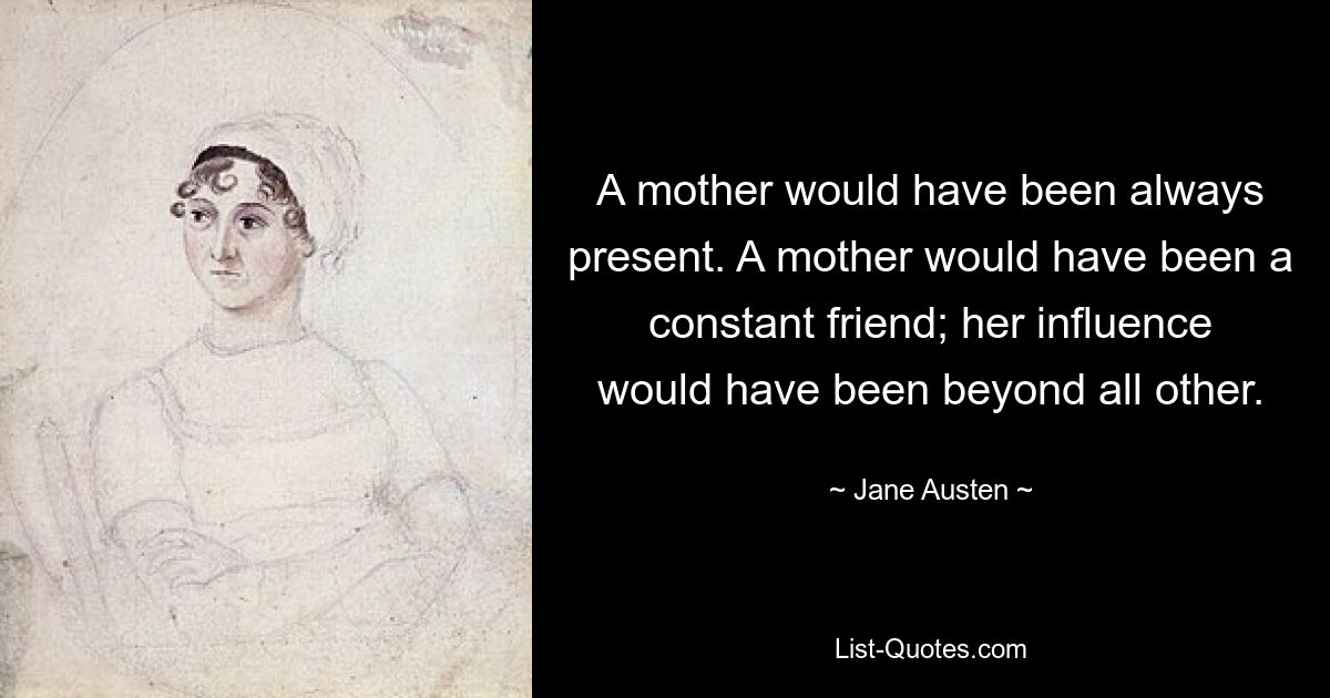 A mother would have been always present. A mother would have been a constant friend; her influence would have been beyond all other. — © Jane Austen