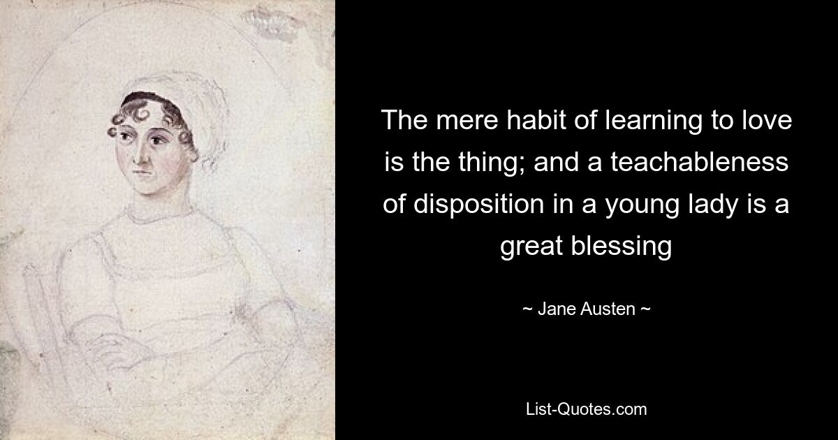 The mere habit of learning to love is the thing; and a teachableness of disposition in a young lady is a great blessing — © Jane Austen