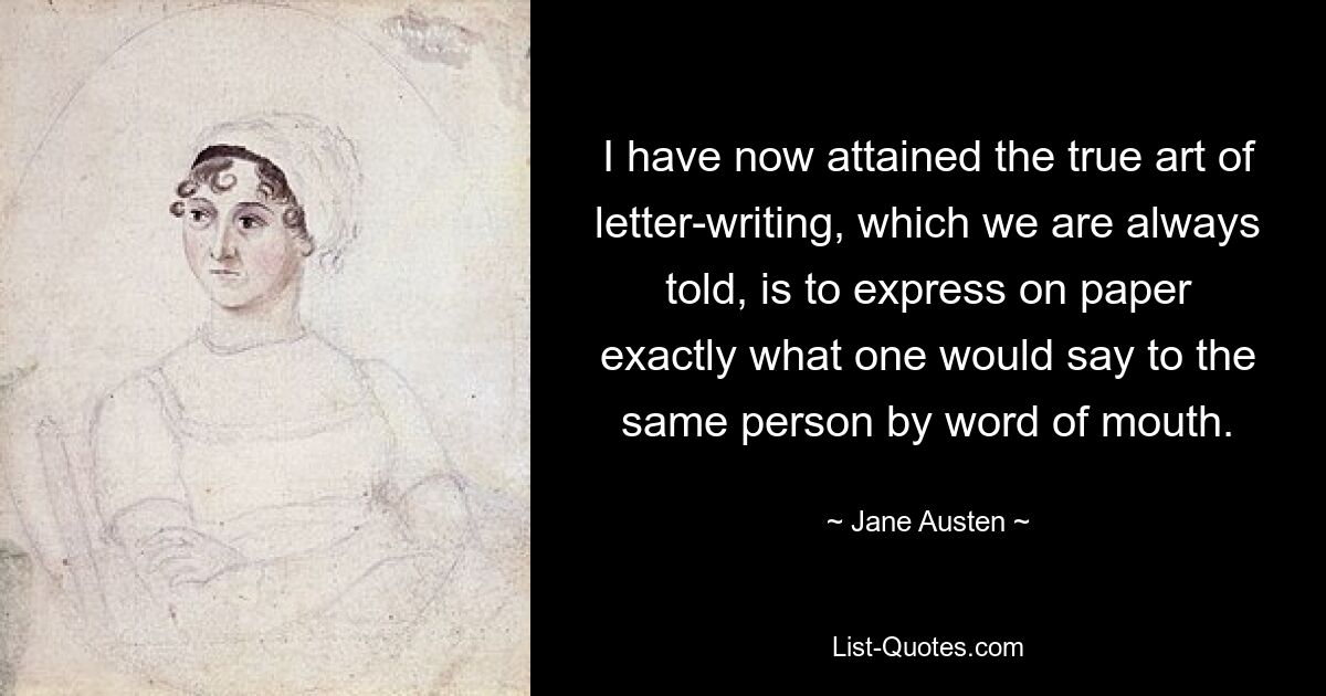 I have now attained the true art of letter-writing, which we are always told, is to express on paper exactly what one would say to the same person by word of mouth. — © Jane Austen