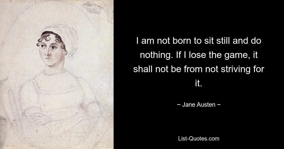 I am not born to sit still and do nothing. If I lose the game, it shall not be from not striving for it. — © Jane Austen