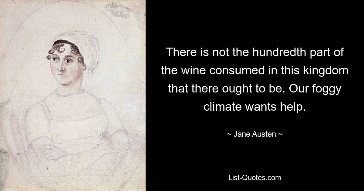 There is not the hundredth part of the wine consumed in this kingdom that there ought to be. Our foggy climate wants help. — © Jane Austen