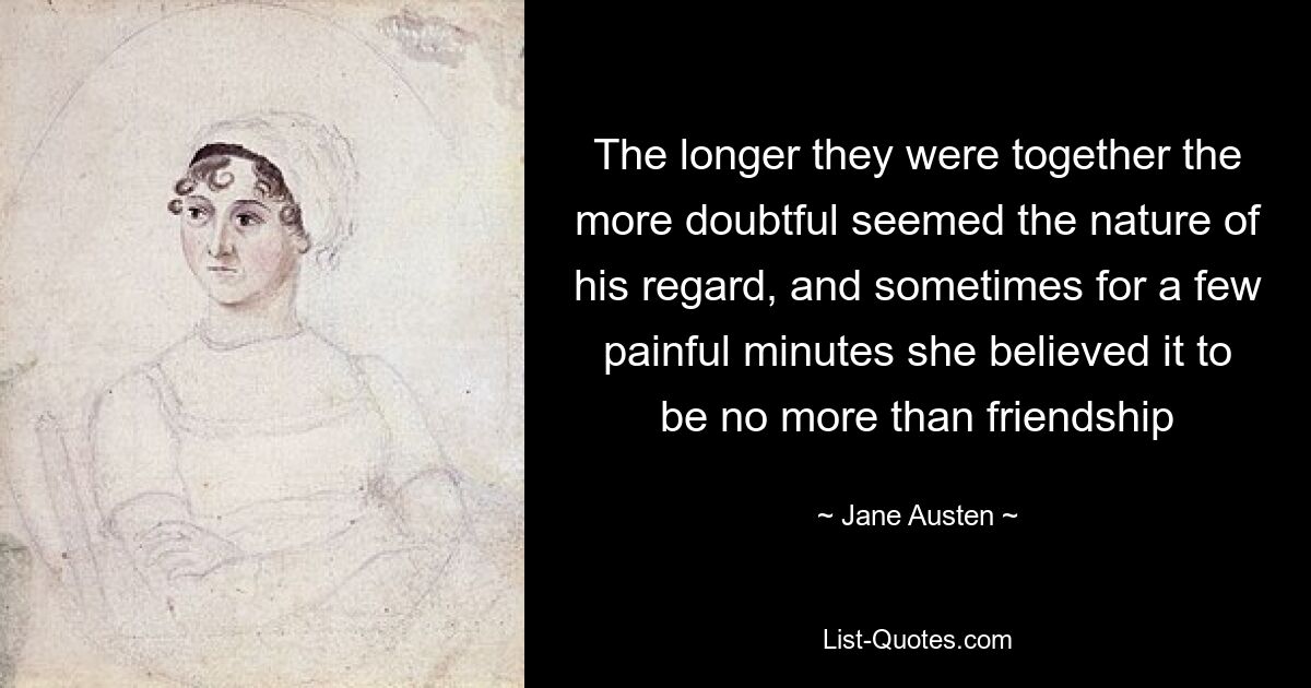 The longer they were together the more doubtful seemed the nature of his regard, and sometimes for a few painful minutes she believed it to be no more than friendship — © Jane Austen