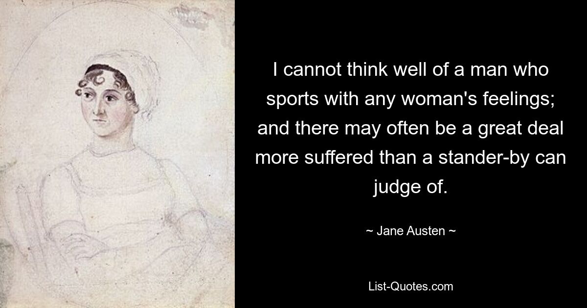 I cannot think well of a man who sports with any woman's feelings; and there may often be a great deal more suffered than a stander-by can judge of. — © Jane Austen