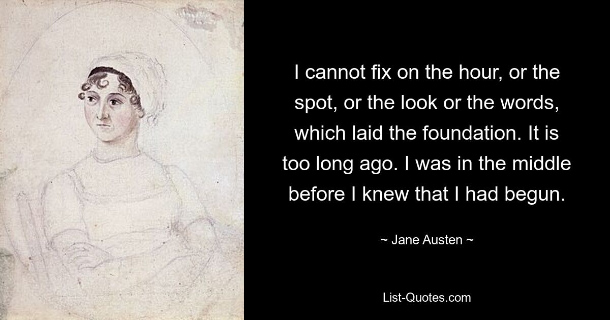 I cannot fix on the hour, or the spot, or the look or the words, which laid the foundation. It is too long ago. I was in the middle before I knew that I had begun. — © Jane Austen