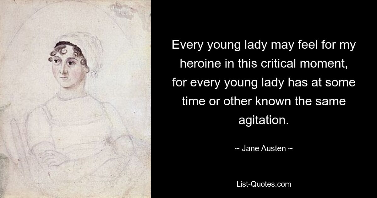 Every young lady may feel for my heroine in this critical moment, for every young lady has at some time or other known the same agitation. — © Jane Austen