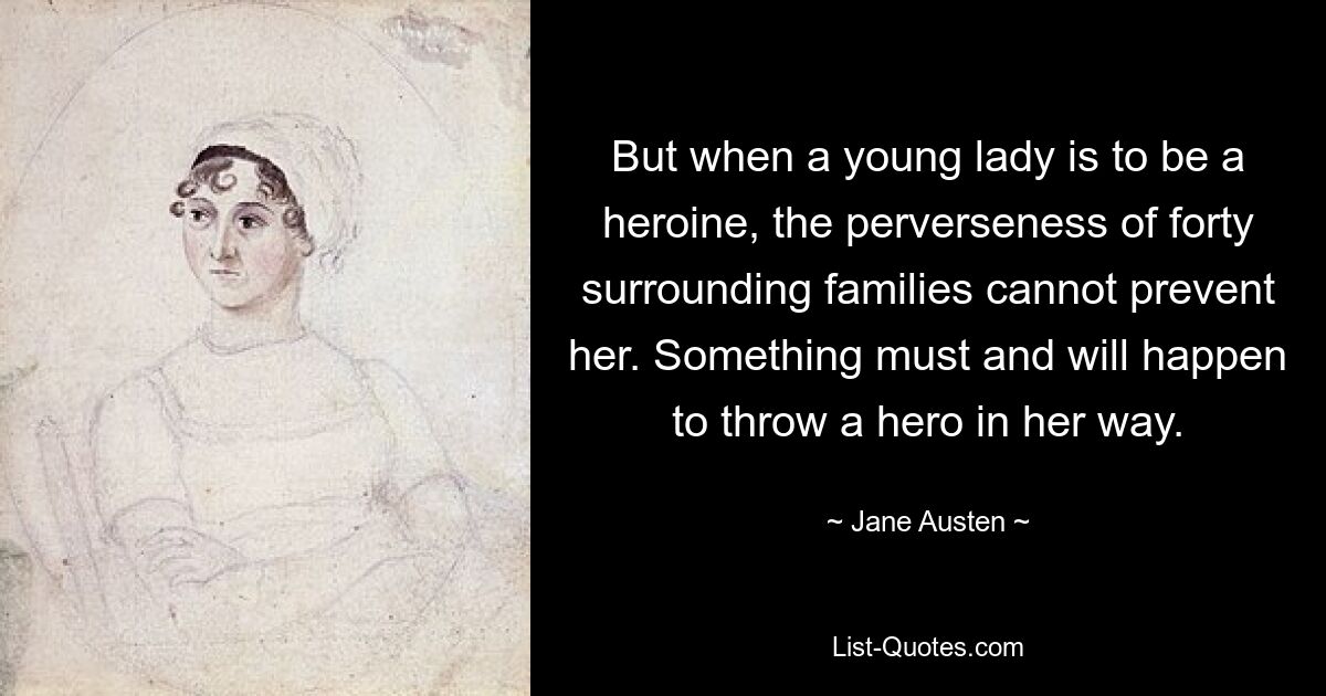 But when a young lady is to be a heroine, the perverseness of forty surrounding families cannot prevent her. Something must and will happen to throw a hero in her way. — © Jane Austen