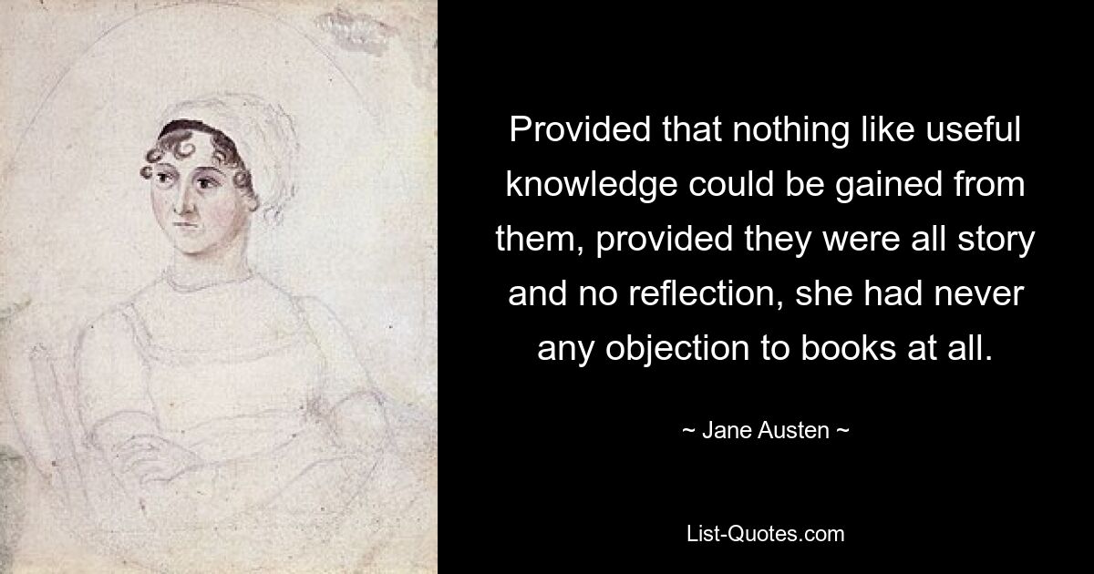 Provided that nothing like useful knowledge could be gained from them, provided they were all story and no reflection, she had never any objection to books at all. — © Jane Austen