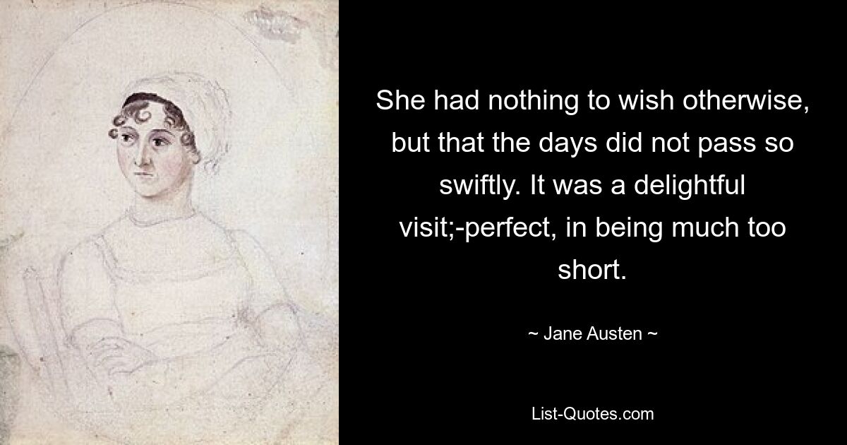 She had nothing to wish otherwise, but that the days did not pass so swiftly. It was a delightful visit;-perfect, in being much too short. — © Jane Austen