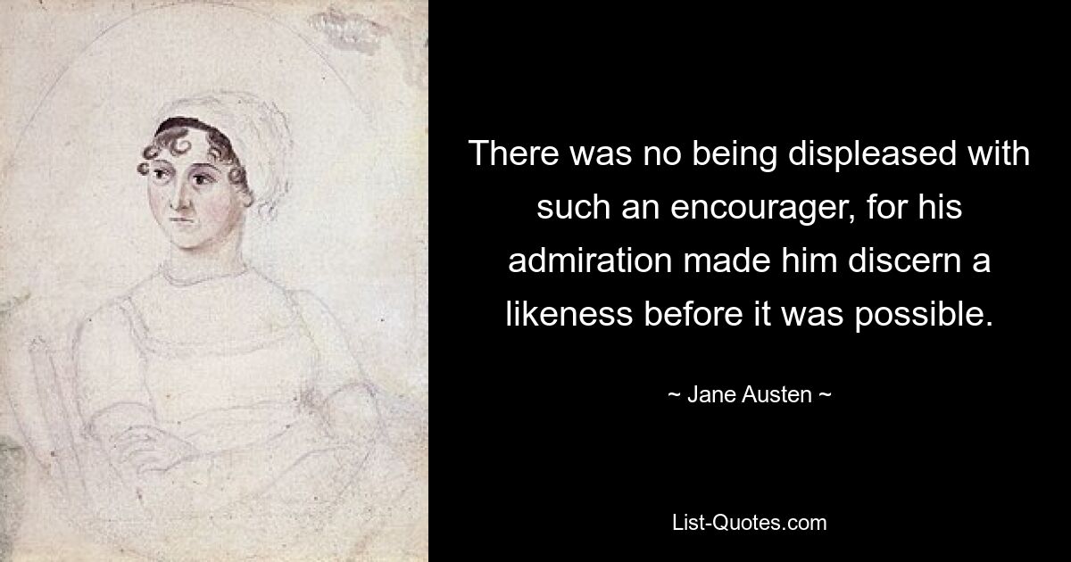 There was no being displeased with such an encourager, for his admiration made him discern a likeness before it was possible. — © Jane Austen