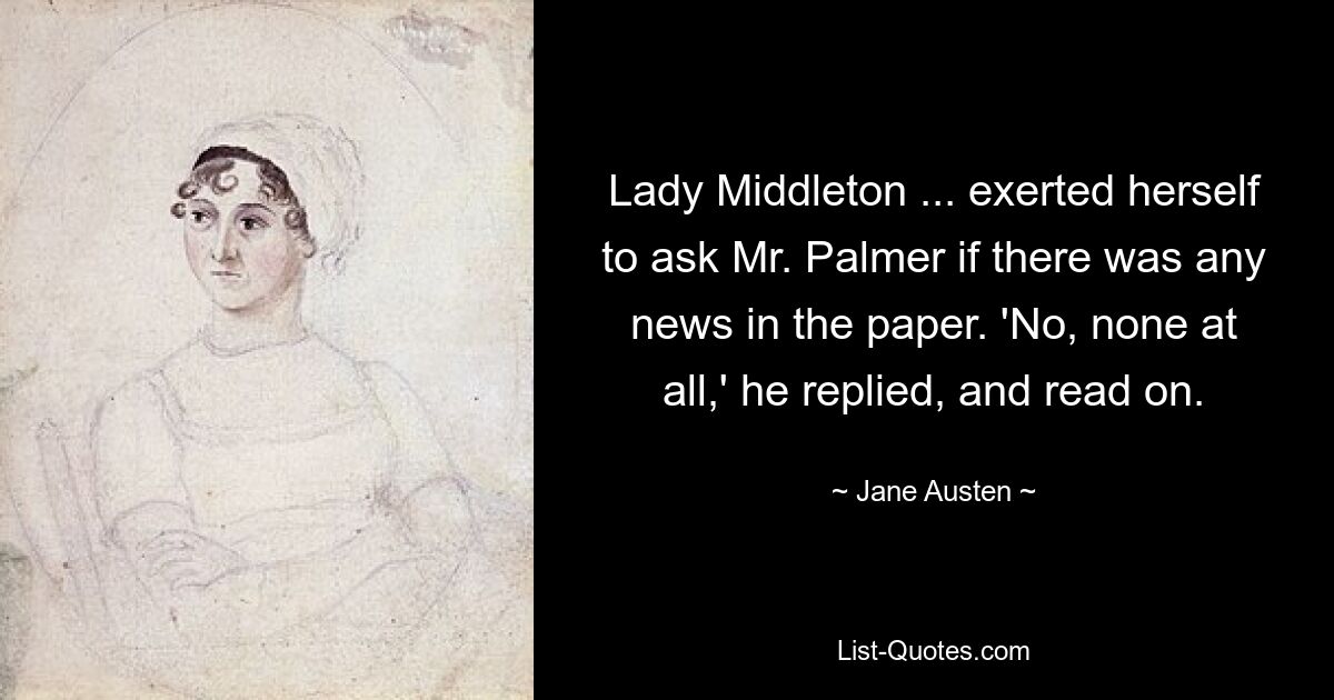 Lady Middleton ... exerted herself to ask Mr. Palmer if there was any news in the paper. 'No, none at all,' he replied, and read on. — © Jane Austen