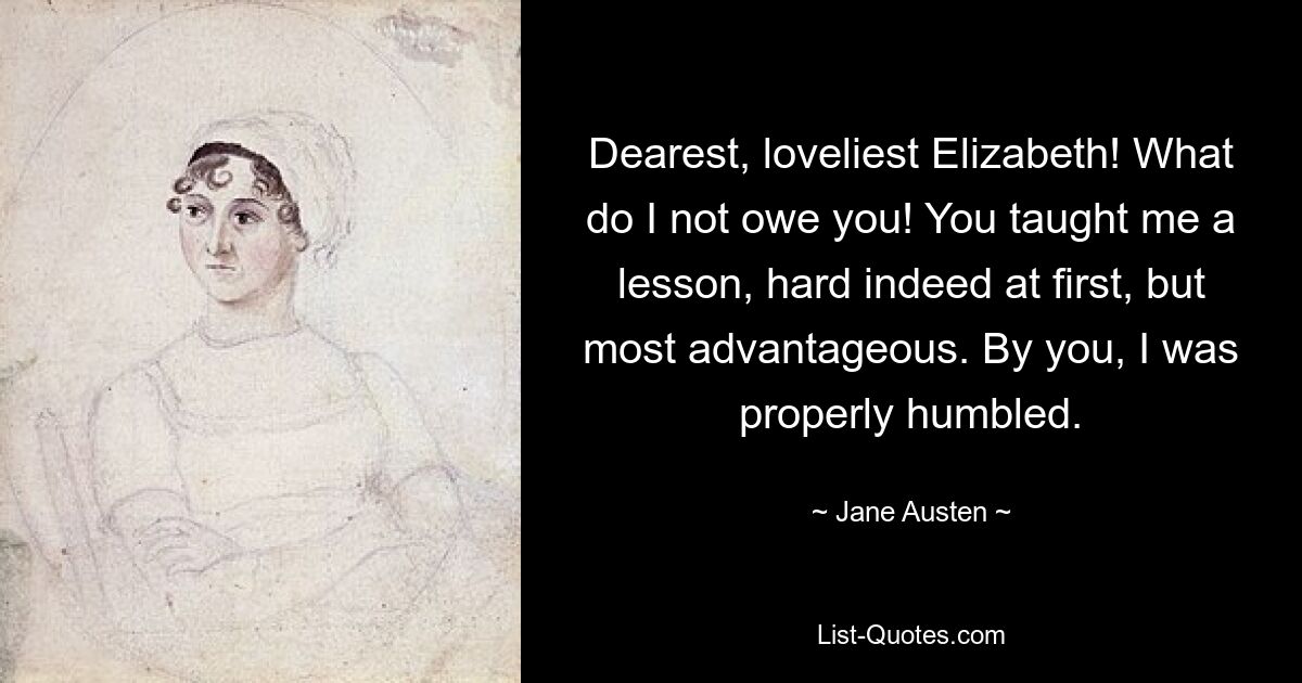 Dearest, loveliest Elizabeth! What do I not owe you! You taught me a lesson, hard indeed at first, but most advantageous. By you, I was properly humbled. — © Jane Austen