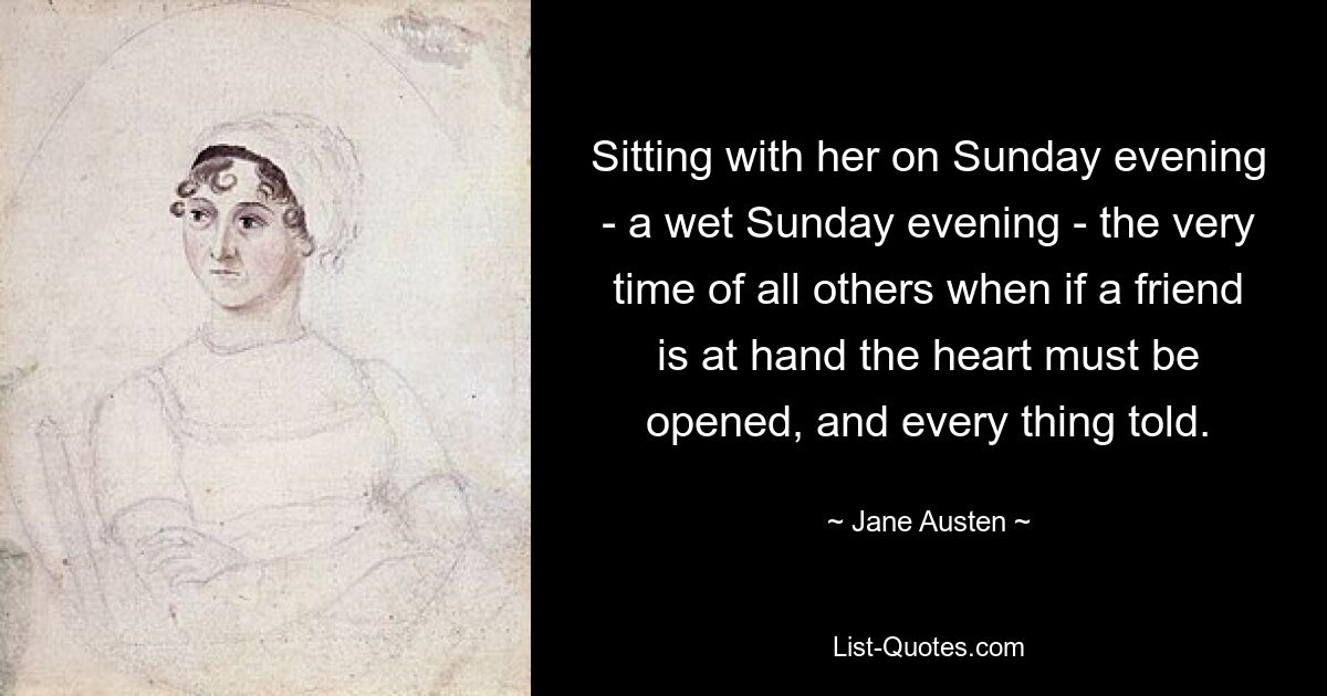 Sitting with her on Sunday evening - a wet Sunday evening - the very time of all others when if a friend is at hand the heart must be opened, and every thing told. — © Jane Austen