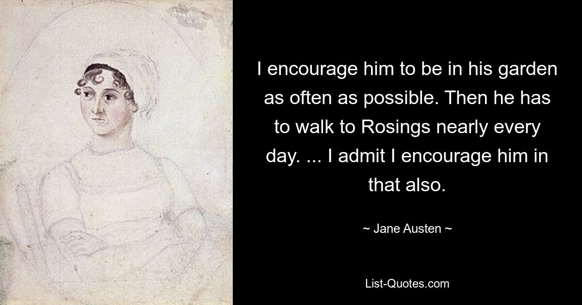 I encourage him to be in his garden as often as possible. Then he has to walk to Rosings nearly every day. ... I admit I encourage him in that also. — © Jane Austen